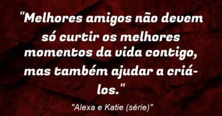 “Melhores amigos não devem só curtir os melhores momentos da vida contigo, mas também ajudar a criá-los.”