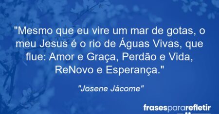 “Mesmo que eu vire um mar de gotas, o meu Jesus é o rio de Águas Vivas, que flue: Amor e Graça, Perdão e Vida, ReNovo e Esperança.”