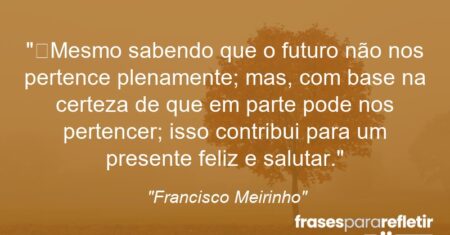 “Mesmo sabendo que o futuro não nos pertence plenamente; mas, com base na certeza de que em parte pode nos pertencer; isso contribui para um presente feliz e salutar.”