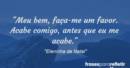“Meu bem, faça-me um favor. Acabe comigo, antes que eu me acabe.”