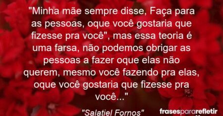 “Minha mãe sempre disse, “Faça para as pessoas, oque você gostaria que fizesse pra você”, mas essa teoria é uma farsa, não podemos obrigar as pessoas a fazer oque elas não querem, mesmo você fazendo pra elas, oque você gostaria que fizesse pra você…”