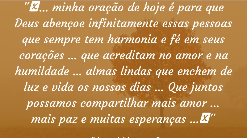 Frases de Amor: mensagens românticas e apaixonantes - “❝… minha oração de hoje é para que Deus abençoe infinitamente essas pessoas que sempre tem harmonia e fé em seus corações … que acreditam no amor e na humildade … almas lindas que enchem de luz e vida os nossos dias … Que juntos possamos compartilhar mais amor … mais paz e muitas esperanças …❞”