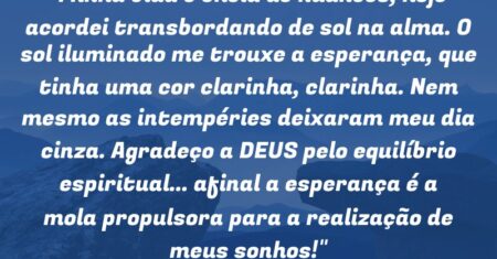 “Minha vida é cheia de nuances, hoje acordei transbordando de sol na alma. O sol iluminado me trouxe a esperança, que tinha uma cor clarinha, clarinha. Nem mesmo as intempéries deixaram meu dia cinza. Agradeço a DEUS pelo equilíbrio espiritual… afinal a esperança é a mola propulsora para a realização de meus sonhos!”