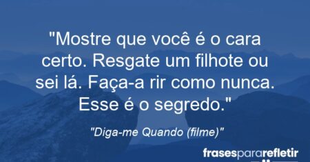 “Mostre que você é o cara certo. Resgate um filhote ou sei lá. Faça-a rir como nunca. Esse é o segredo.”