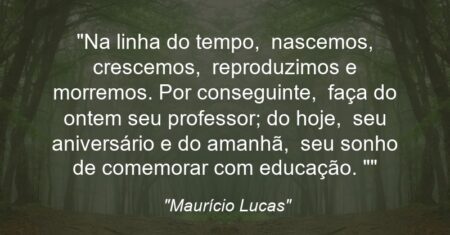“Na linha do tempo, nascemos, crescemos, reproduzimos e morremos. Por conseguinte, faça do ontem seu professor; do hoje, seu aniversário e do amanhã, seu sonho de comemorar com educação. “