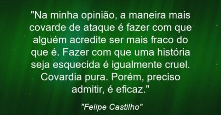 “Na minha opinião, a maneira mais covarde de ataque é fazer com que alguém acredite ser mais fraco do que é. Fazer com que uma história seja esquecida é igualmente cruel. Covardia pura. Porém, preciso admitir, é eficaz.”