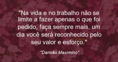 “Na vida e no trabalho não se limite a fazer apenas o que foi pedido, faça sempre mais, um dia você será reconhecido pelo seu valor e esforço.”