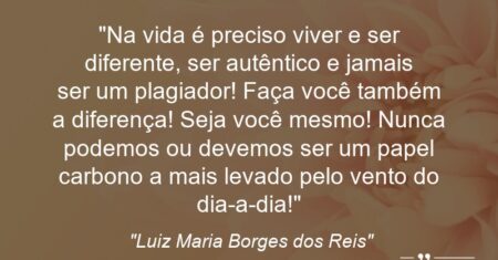 “Na vida é preciso viver e ser diferente, ser autêntico e jamais ser um plagiador! Faça você também a diferença! Seja você mesmo! Nunca podemos ou devemos ser um papel carbono a mais levado pelo vento do dia-a-dia!”