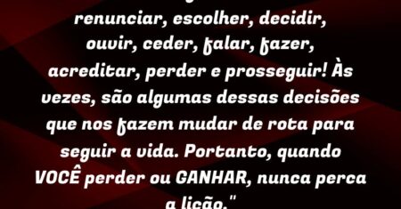 “Na vida se faz necessário: renunciar, escolher, decidir, ouvir, ceder, falar, fazer, acreditar, perder e prosseguir! Às vezes, são algumas dessas decisões que nos fazem mudar de rota para seguir a vida. Portanto, quando VOCÊ perder ou GANHAR, nunca perca a lição.”