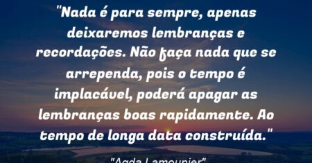 “Nada é para sempre, apenas deixaremos lembranças e recordações. Não faça nada que se arrependa, pois o tempo é implacável, poderá apagar as lembranças boas rapidamente. Ao tempo de longa data construída.”