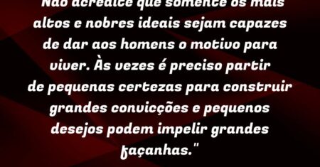 “Não acredite que somente os mais altos e nobres ideais sejam capazes de dar aos homens o motivo para viver. Às vezes é preciso partir de pequenas certezas para construir grandes convicções e pequenos desejos podem impelir grandes façanhas.”
