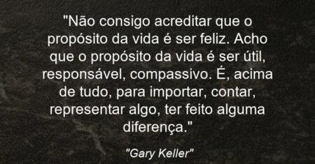 “Não consigo acreditar que o propósito da vida é ser feliz. Acho que o propósito da vida é ser útil, responsável, compassivo. É, acima de tudo, para importar, contar, representar algo, ter feito alguma diferença.”