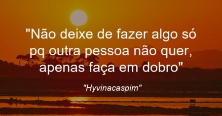 “Não deixe de fazer algo só pq outra pessoa não quer, apenas faça em dobro”