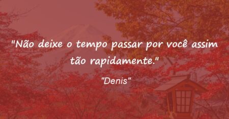 “Não deixe o tempo passar por você assim tão rapidamente.”