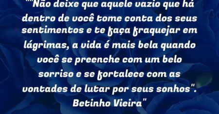“Não deixe que aquele vazio que há dentro de você tome conta dos seus sentimentos e te faça fraquejar em lágrimas, a vida é mais bela quando você se preenche com um belo sorriso e se fortalece com as vontades de lutar por seus sonhos”. Betinho Vieira”