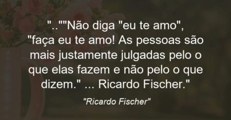 “..”Não diga: “eu te amo”, “faça eu te amo! As pessoas são mais justamente julgadas pelo o que elas fazem e não pelo o que dizem.” … Ricardo Fischer.”
