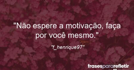 “Não espere a motivação, faça por você mesmo.”