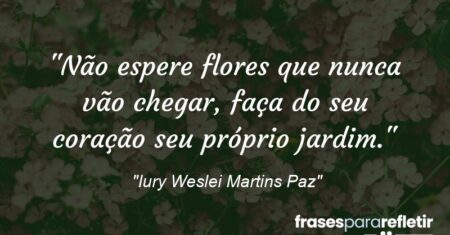 “Não espere flores que nunca vão chegar, faça do seu coração seu próprio jardim.”