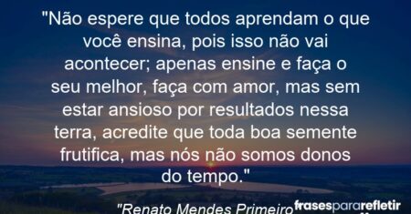 “Não espere que todos aprendam o que você ensina, pois isso não vai acontecer; apenas ensine e faça o seu melhor, faça com amor, mas sem estar ansioso por resultados nessa terra, acredite que toda boa semente frutifica, mas nós não somos donos do tempo.”