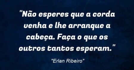 “Não esperes que a corda venha e lhe arranque a cabeça. Faça o que os outros tantos esperam.”