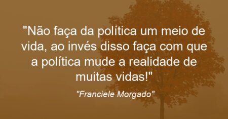 “Não faça da política um meio de vida, ao invés disso faça com que a política mude a realidade de muitas vidas!”