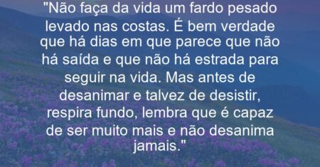 “Não faça da vida um fardo pesado levado nas costas. É bem verdade que há dias em que parece que não há saída e que não há estrada para seguir na vida. Mas antes de desanimar e talvez de desistir, respira fundo, lembra que é capaz de ser muito mais e não desanima jamais.”