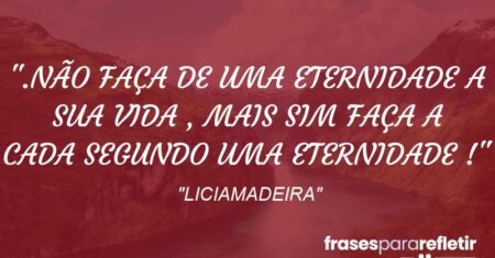 “.NÃO FAÇA DE UMA ETERNIDADE A SUA VIDA , MAIS SIM FAÇA A CADA SEGUNDO UMA ETERNIDADE !”