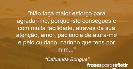 “Não faça maior esforço para agradar-me, porque isto consegues e com muita facilidade, atraves da sua atenção, amor, paciência de atura-me e pelo cuidado, carinho que tens por mim…”