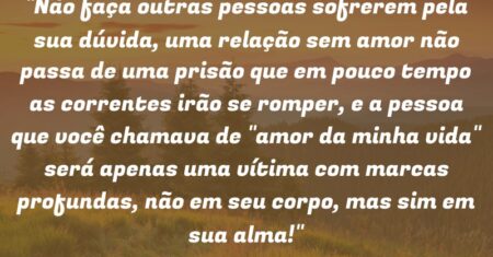 “Não faça outras pessoas sofrerem pela sua dúvida, uma relação sem amor não passa de uma prisão que em pouco tempo as correntes irão se romper, e a pessoa que você chamava de “amor da minha vida” será apenas uma vítima com marcas profundas, não em seu corpo, mas sim em sua alma!”
