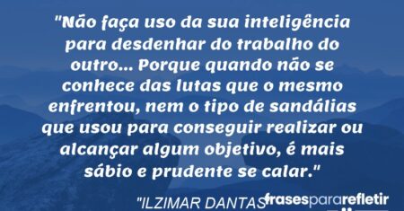 “Não faça uso da sua inteligência para desdenhar do trabalho do outro… Porque quando não se conhece das lutas que o mesmo enfrentou, nem o tipo de sandálias que usou para conseguir realizar ou alcançar algum objetivo, é mais sábio e prudente se calar.”