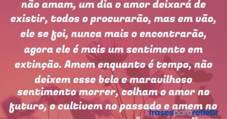 “Não falta amor, falta amar, porém se não amam, um dia o amor deixará de existir, todos o procurarão, mas em vão, ele se foi, nunca mais o encontrarão, agora ele é mais um sentimento em extinção. Amem enquanto é tempo, não deixem esse belo e maravilhoso sentimento morrer, colham o amor no futuro, o cultivem no passado e amem no presente.”