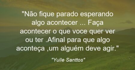 “Não fique parado esperando algo acontecer … Faça acontecer o que voce quer ver ou ter .Afinal para que algo aconteça ,um alguém deve agir.”
