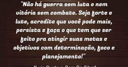 “Não há guerra sem luta e nem vitória sem combate. Seja forte e lute, acredite que você pode mais, persista e faça o que tem que ser feito pra atingir suas metas e objetivos com determinação, foco e planejamento!”