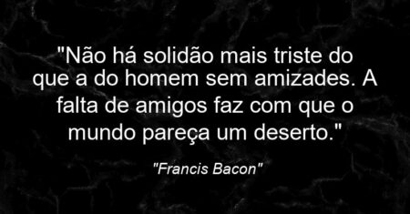 “Não há solidão mais triste do que a do homem sem amizades. A falta de amigos faz com que o mundo pareça um deserto.”