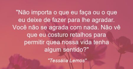 “Não importa o que eu faça ou o que eu deixe de fazer para lhe agradar. Você não se agrada com nada. Não vê que eu costuro retalhos para permitir que a nossa vida tenha algum sentido?”