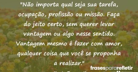 “Não importa qual seja sua tarefa, ocupação, profissão ou missão. Faça do jeito certo, sem querer levar vantagem ou algo nesse sentido. Vantagem mesmo é fazer com amor, qualquer coisa que você se proponha a realizar.”