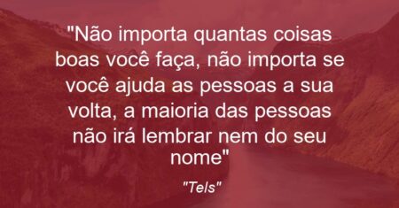 “Não importa quantas coisas boas você faça, não importa se você ajuda as pessoas a sua volta, a maioria das pessoas não irá lembrar nem do seu nome”