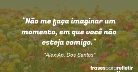 “Não me faça imaginar um momento, em que você não esteja comigo.”