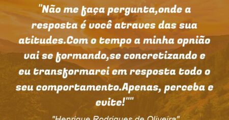 “Não me faça pergunta,onde a resposta é você atraves das sua atitudes.Com o tempo a minha opnião vai se formando,se concretizando e eu transformarei em resposta todo o seu comportamento.Apenas, perceba e evite!””