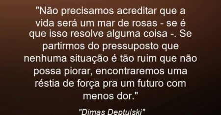 “Não precisamos acreditar que a vida será um mar de rosas – se é que isso resolve alguma coisa -. Se partirmos do pressuposto que nenhuma situação é tão ruim que não possa piorar, encontraremos uma réstia de força pra um futuro com menos dor.”