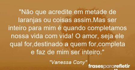 “Não que acredite em metade de laranjas ou coisas assim.Mas ser inteiro para mim é quando completamos nossa vida com vida! O amor, seja ele qual for,destinado a quem for,completa e faz de mim ser inteiro.”
