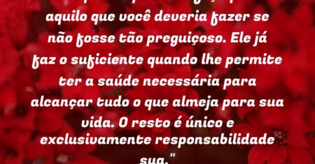 “Não queira que Deus faça por ti aquilo que você deveria fazer se não fosse tão preguiçoso. Ele já faz o suficiente quando lhe permite ter a saúde necessária para alcançar tudo o que almeja para sua vida. O resto é único e exclusivamente responsabilidade sua.”