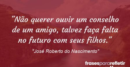 “Não querer ouvir um conselho de um amigo, talvez faça falta no futuro com seus filhos.”