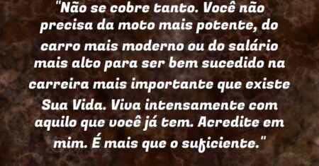 “Não se cobre tanto. Você não precisa da moto mais potente, do carro mais moderno ou do salário mais alto para ser bem sucedido na carreira mais importante que existe: Sua Vida. Viva intensamente com aquilo que você já tem. Acredite em mim. É mais que o suficiente.”