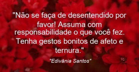 “Não se faça de desentendido por favor! Assuma com responsabilidade o que você fez. Tenha gestos bonitos de afeto e ternura.”