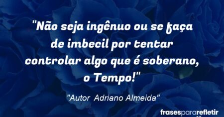 “Não seja ingênuo ou se faça de imbecil por tentar controlar algo que é soberano, o Tempo!”