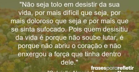 “Não seja tolo em desistir da sua vida, por mais difícil que seja, por mais doloroso que seja e por mais que se sinta sufocado. Pois quem desisitiu da vida é porque não soube lutar, é porque não abriu o coração e não enxergou a força que tinha dentro dele.”