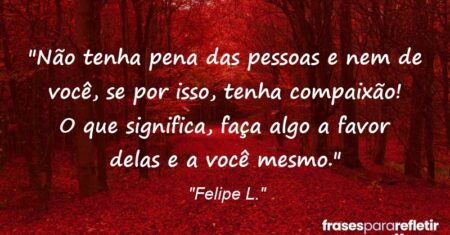 “Não tenha pena das pessoas e nem de você, se por isso, tenha compaixão! O que significa, faça algo a favor delas e a você mesmo.”