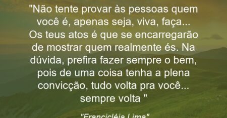 “Não tente provar às pessoas quem você é, apenas seja, viva, faça… Os teus atos é que se encarregarão de mostrar quem realmente és. Na dúvida, prefira fazer sempre o bem, pois de uma coisa tenha a plena convicção, tudo volta pra você… sempre volta 👐💎💟”