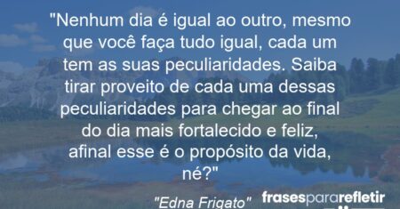 “Nenhum dia é igual ao outro, mesmo que você faça tudo igual, cada um tem as suas peculiaridades. Saiba tirar proveito de cada uma dessas peculiaridades para chegar ao final do dia mais fortalecido e feliz, afinal esse é o propósito da vida, né?”